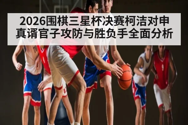 2026围棋三星杯决赛柯洁对申真谞官子攻防与胜负手全面分析（kaiyun）